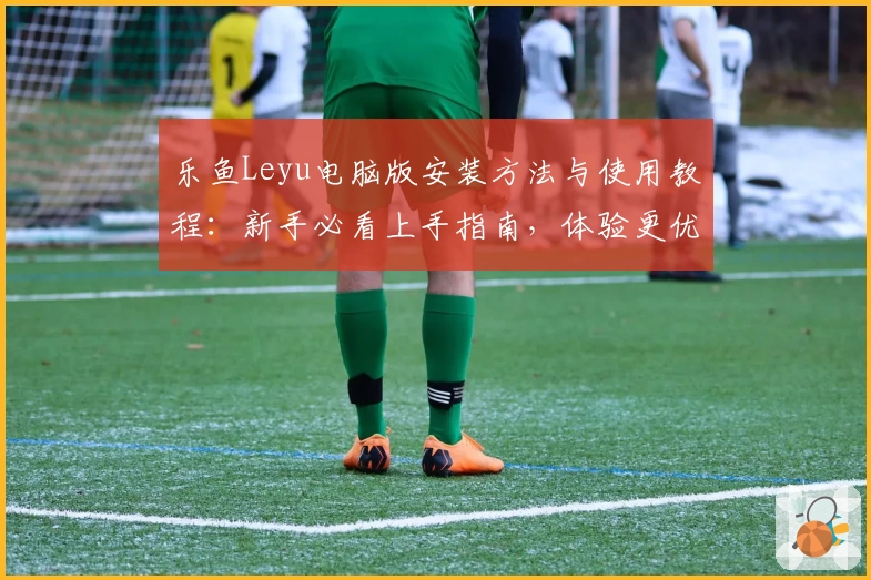 乐鱼Leyu电脑版安装方法与使用教程：新手必看上手指南，体验更优质服务