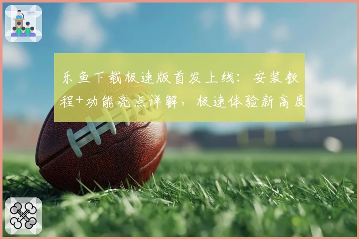 乐鱼下载极速版首发上线：安装教程+功能亮点详解，极速体验新高度