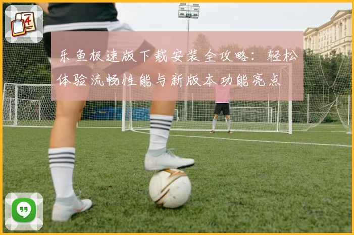 乐鱼极速版下载安装全攻略：轻松体验流畅性能与新版本功能亮点