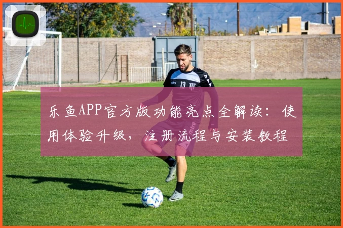 乐鱼APP官方版功能亮点全解读：使用体验升级，注册流程与安装教程详览