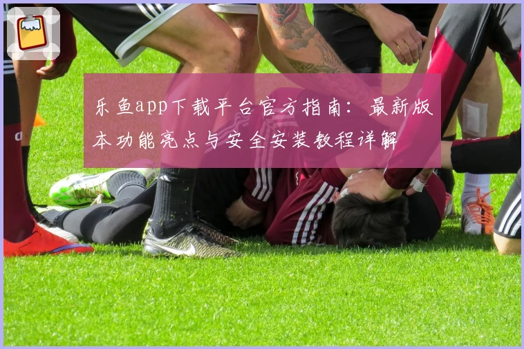 乐鱼app下载平台官方指南：最新版本功能亮点与安全安装教程详解