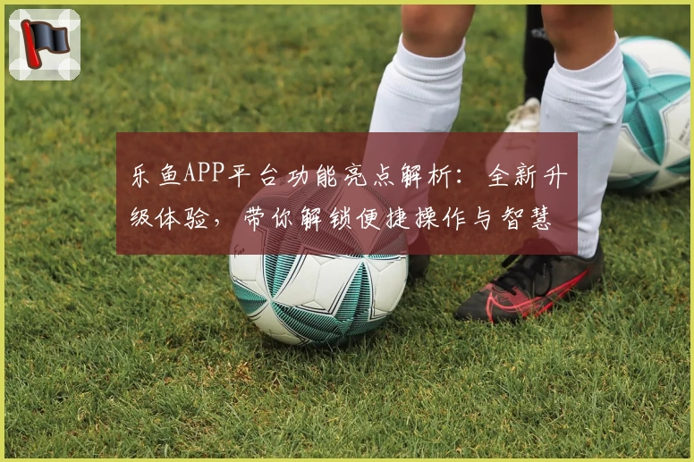 乐鱼APP平台功能亮点解析:全新升级体验,带你解锁便捷操作与智慧服务