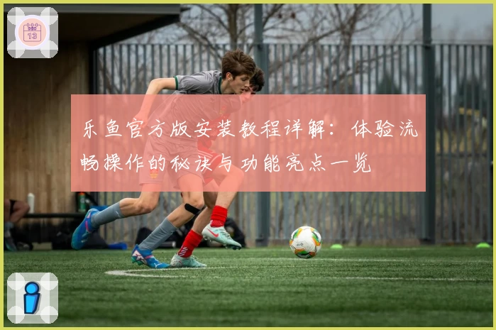 乐鱼官方版安装教程详解：体验流畅操作的秘诀与功能亮点一览