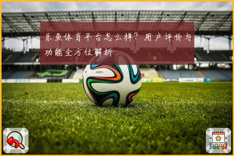 乐鱼体育平台怎么样?用户评价与功能全方位解析
