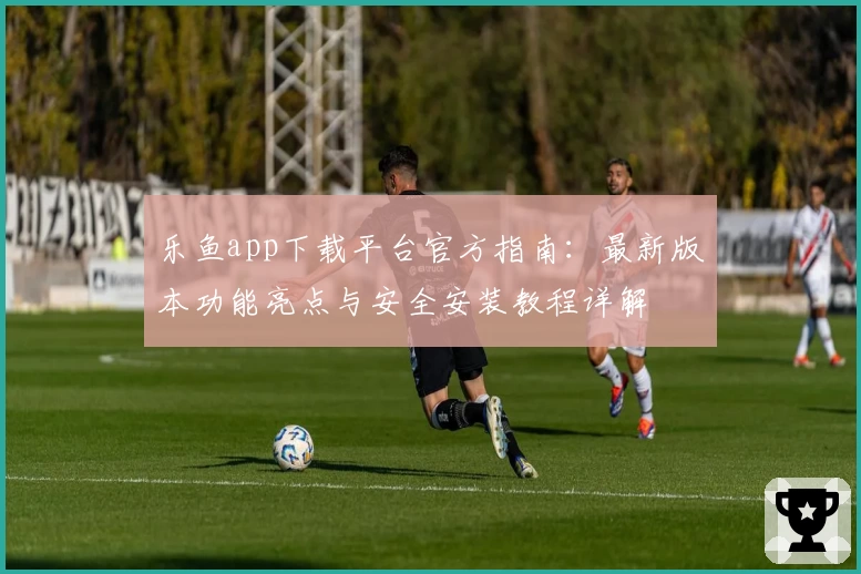 乐鱼app下载平台官方指南：最新版本功能亮点与安全安装教程详解