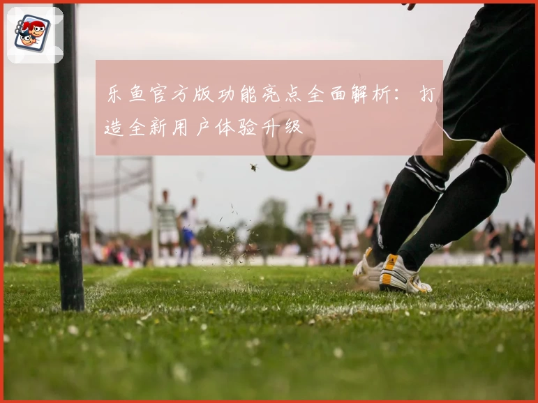 乐鱼官方版功能亮点全面解析：打造全新用户体验升级