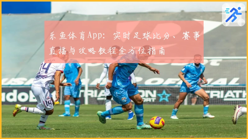 乐鱼体育App：实时足球比分、赛事直播与攻略教程全方位指南