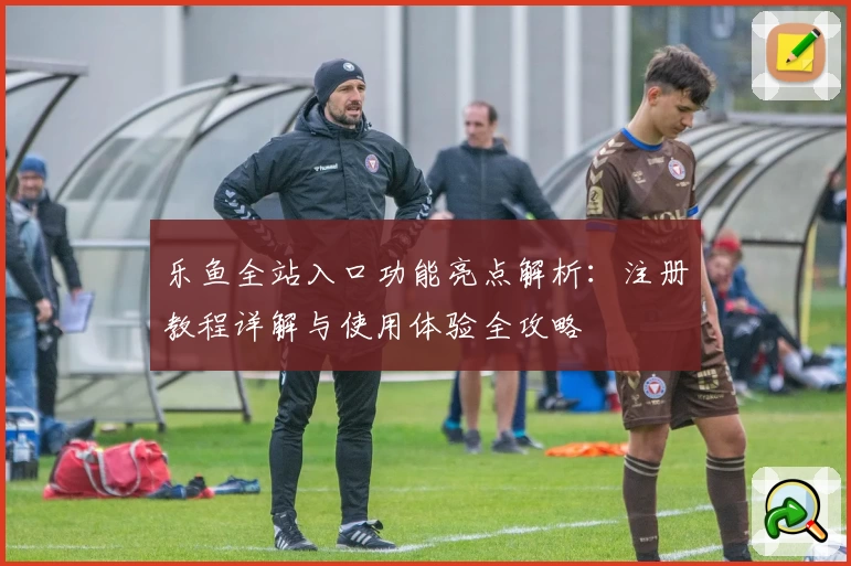 乐鱼全站入口功能亮点解析：注册教程详解与使用体验全攻略