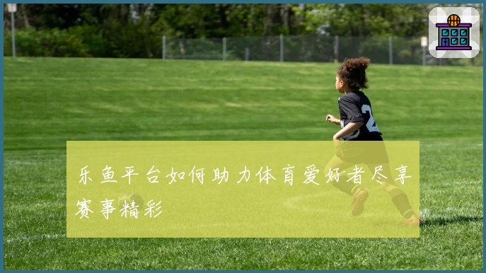 乐鱼平台如何助力体育爱好者尽享赛事精彩