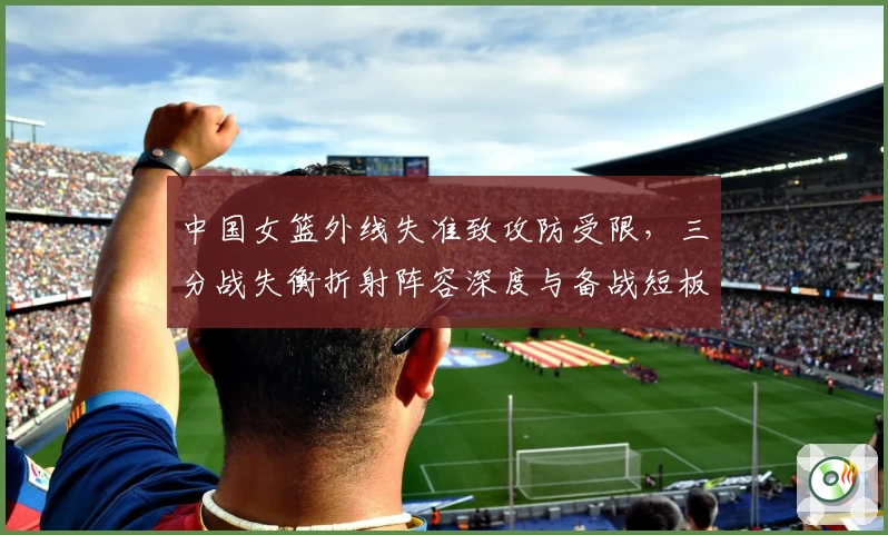 中国女篮外线失准致攻防受限，三分战失衡折射阵容深度与备战短板