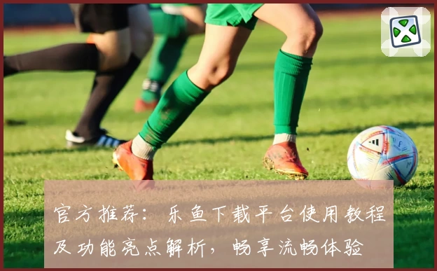 官方推荐：乐鱼下载平台使用教程及功能亮点解析，畅享流畅体验