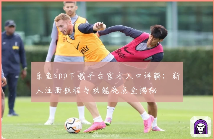 乐鱼app下载平台官方入口详解：新人注册教程与功能亮点全揭秘