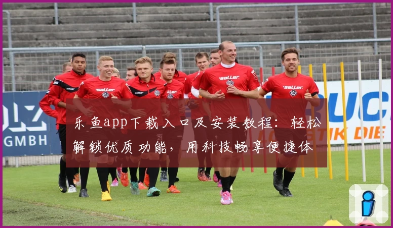 乐鱼app下载入口及安装教程：轻松解锁优质功能，用科技畅享便捷体验