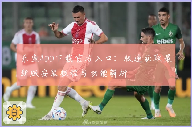 乐鱼App下载官方入口：极速获取最新版安装教程与功能解析