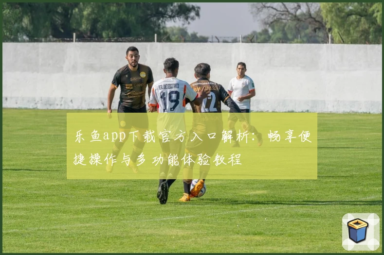 乐鱼app下载官方入口解析：畅享便捷操作与多功能体验教程