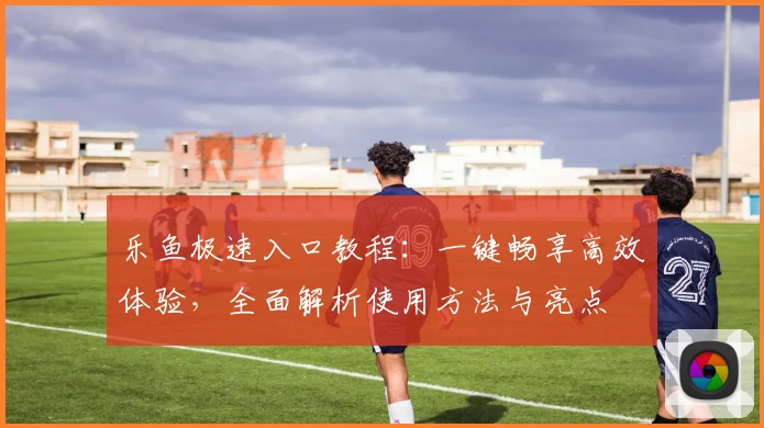 乐鱼极速入口教程：一键畅享高效体验，全面解析使用方法与亮点