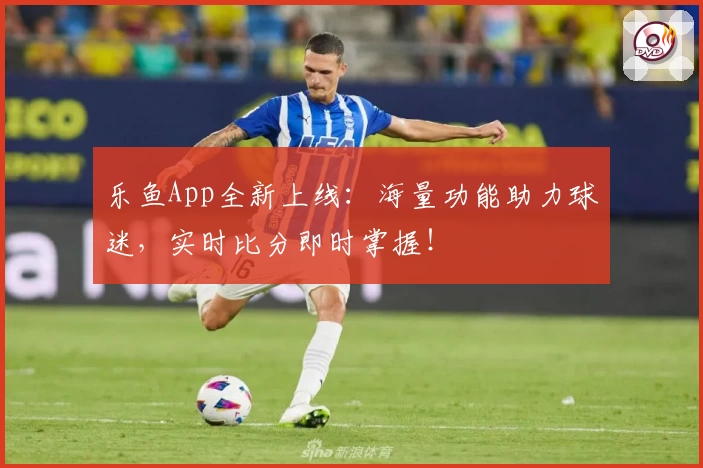 乐鱼App全新上线：海量功能助力球迷，实时比分即时掌握！
