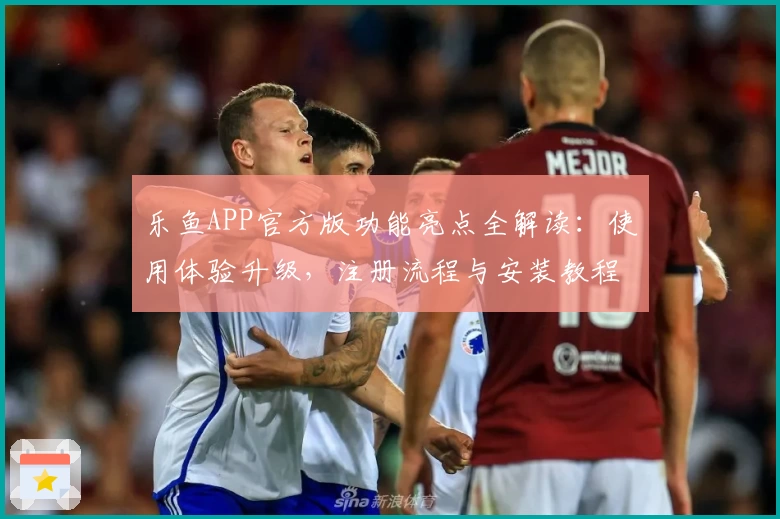 乐鱼APP官方版功能亮点全解读：使用体验升级，注册流程与安装教程详览