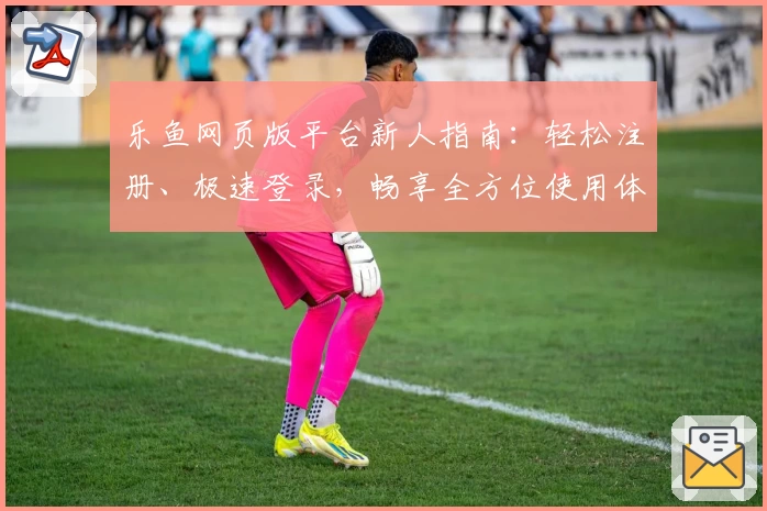 乐鱼网页版平台新人指南：轻松注册、极速登录，畅享全方位使用体验