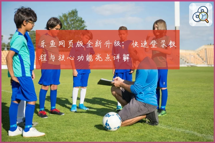 乐鱼网页版全新升级：快速登录教程与核心功能亮点详解
