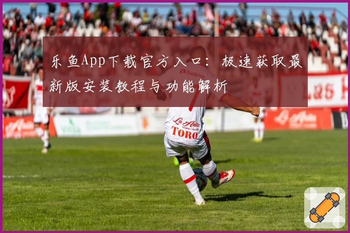 乐鱼App下载官方入口:极速获取最新版安装教程与功能解析