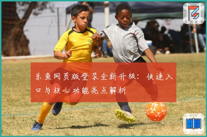 乐鱼网页版登录全新升级：快速入口与核心功能亮点解析