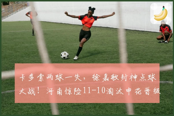 卡多索两球一失,徐嘉敏封神点球大战!河南惊险11-10淘汰申花晋级四强