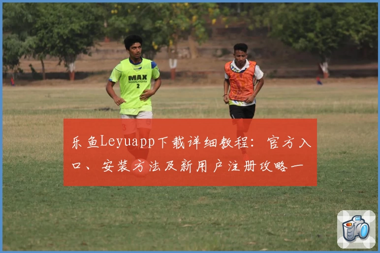 乐鱼Leyuapp下载详细教程：官方入口、安装方法及新用户注册攻略一览