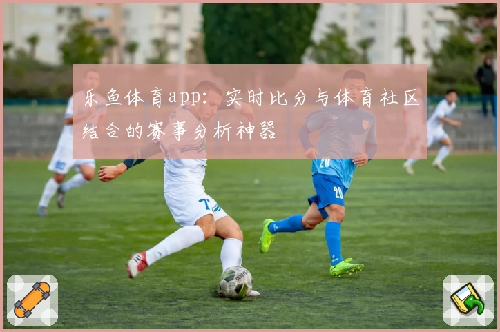 乐鱼体育app：实时比分与体育社区结合的赛事分析神器