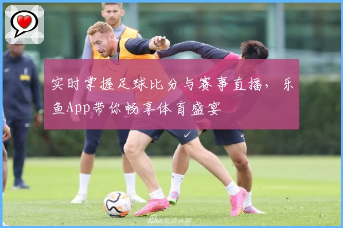 实时掌握足球比分与赛事直播，乐鱼App带你畅享体育盛宴