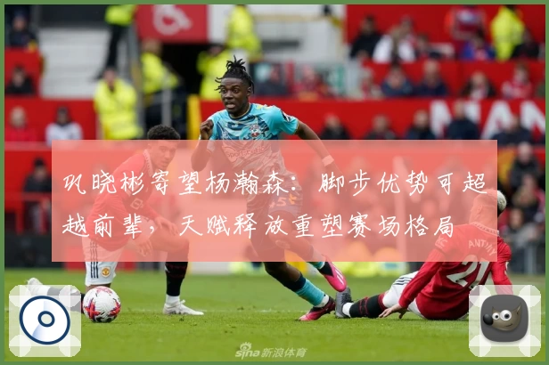 巩晓彬寄望杨瀚森：脚步优势可超越前辈，天赋释放重塑赛场格局