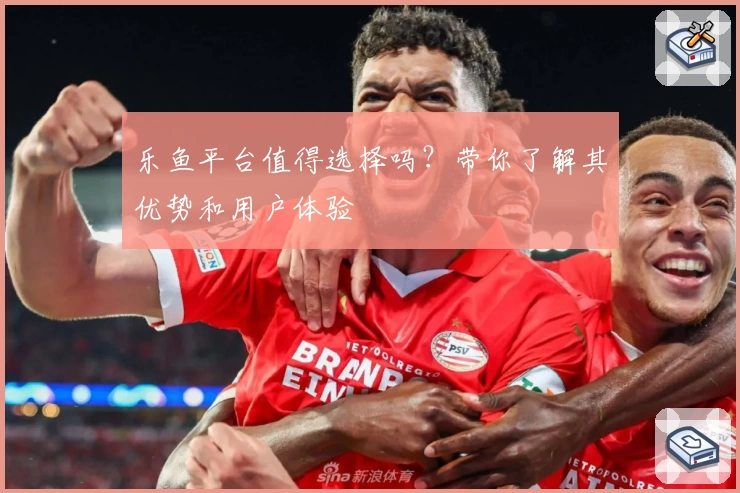 乐鱼平台值得选择吗？带你了解其优势和用户体验