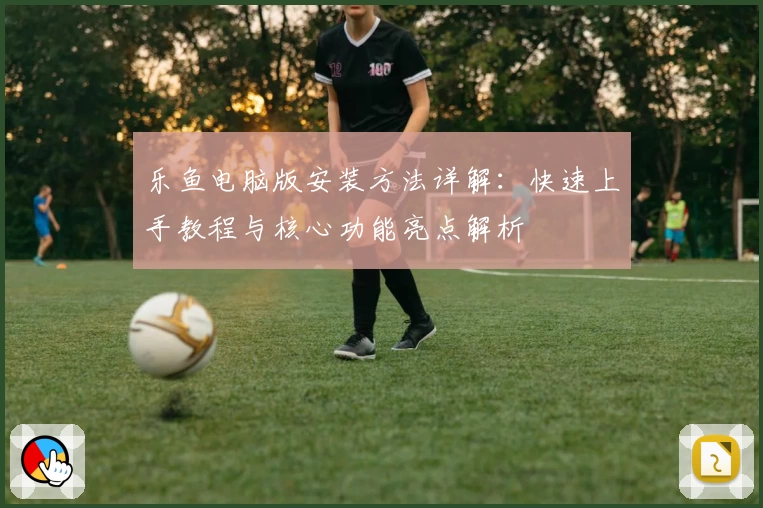乐鱼电脑版安装方法详解：快速上手教程与核心功能亮点解析