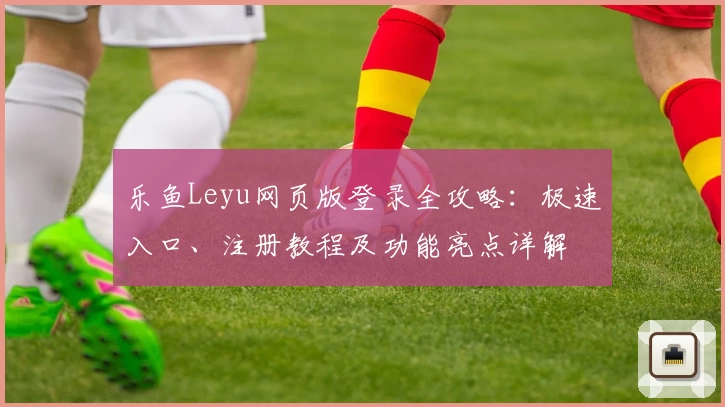 乐鱼Leyu网页版登录全攻略：极速入口、注册教程及功能亮点详解