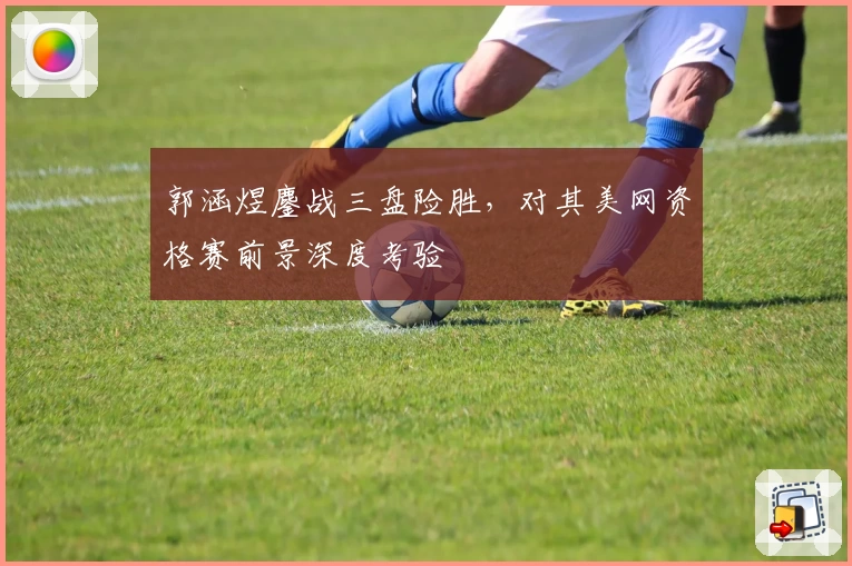 郭涵煜鏖战三盘险胜，对其美网资格赛前景深度考验