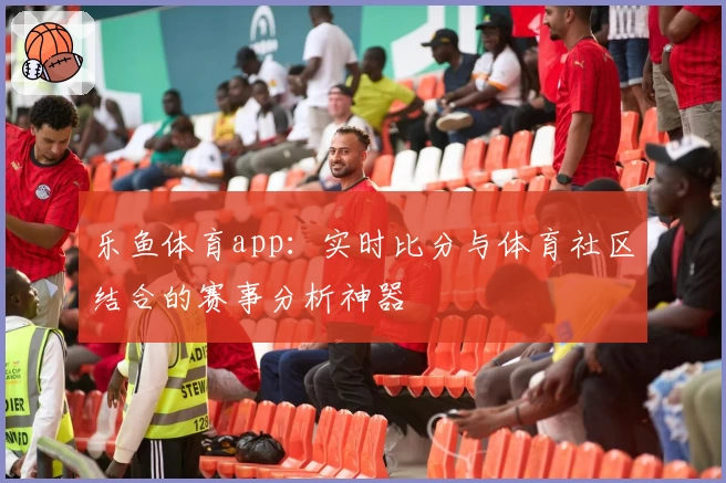 乐鱼体育app：实时比分与体育社区结合的赛事分析神器