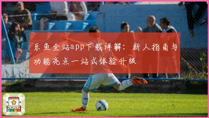 乐鱼全站app下载详解：新人指南与功能亮点一站式体验升级