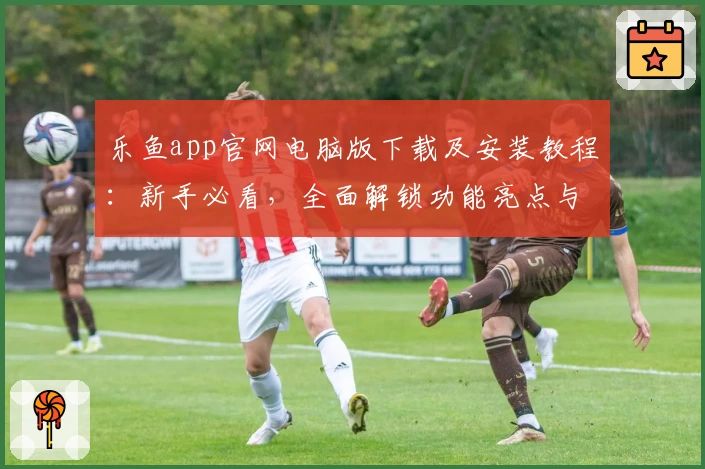 乐鱼app官网电脑版下载及安装教程：新手必看，全面解锁功能亮点与用户体验